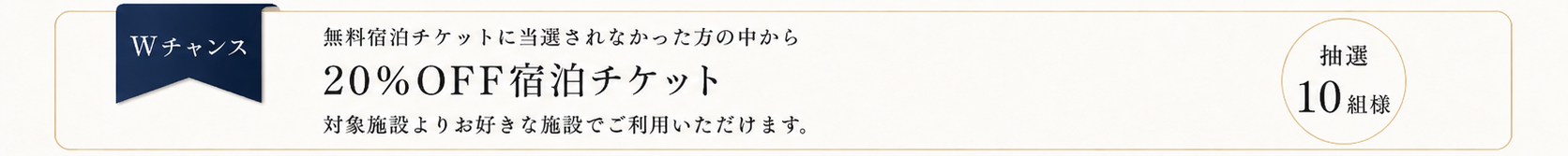 Wチャンス：無料宿泊チケットに当選されなかった方の中から、20%OFF宿泊チケットを抽選で10組様に。対象施設よりお好きな施設でご利用いただけます。