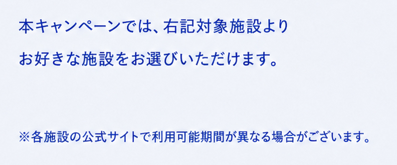 本キャンペーンでは、対象施設よりお好きな施設をお選びいただけます。※各施設の公式サイトで利用可能期間が異なる場合がございます。